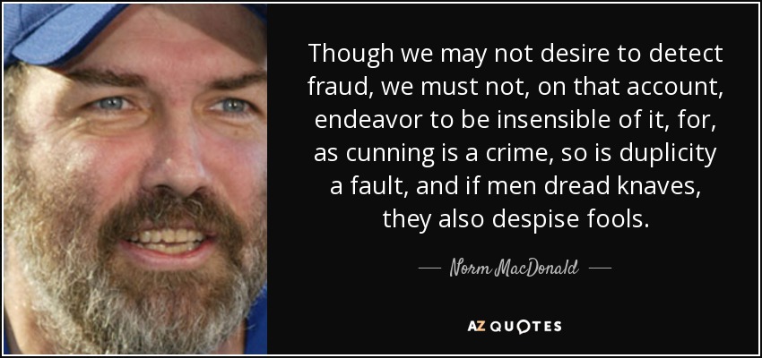 Though we may not desire to detect fraud, we must not, on that account, endeavor to be insensible of it, for, as cunning is a crime, so is duplicity a fault, and if men dread knaves, they also despise fools. - Norm MacDonald