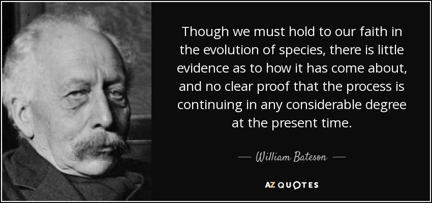 Though we must hold to our faith in the evolution of species, there is little evidence as to how it has come about, and no clear proof that the process is continuing in any considerable degree at the present time. - William Bateson