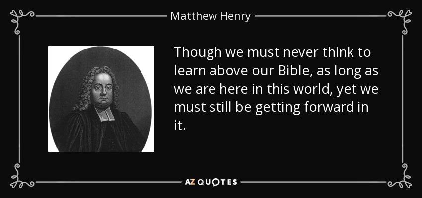 Though we must never think to learn above our Bible, as long as we are here in this world, yet we must still be getting forward in it. - Matthew Henry