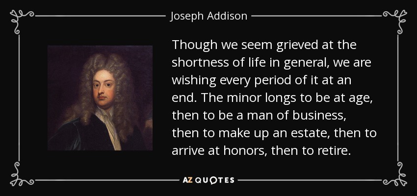 Though we seem grieved at the shortness of life in general, we are wishing every period of it at an end. The minor longs to be at age, then to be a man of business, then to make up an estate, then to arrive at honors, then to retire. - Joseph Addison