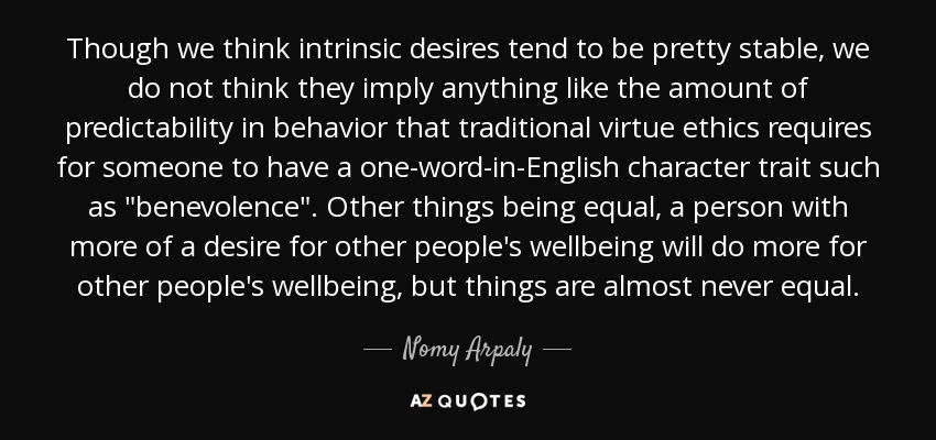 Though we think intrinsic desires tend to be pretty stable, we do not think they imply anything like the amount of predictability in behavior that traditional virtue ethics requires for someone to have a one-word-in-English character trait such as 