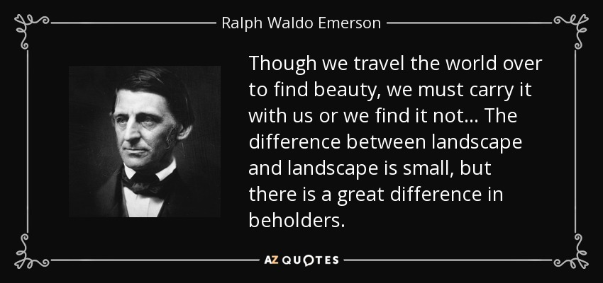 Though we travel the world over to find beauty, we must carry it with us or we find it not . . . The difference between landscape and landscape is small, but there is a great difference in beholders. - Ralph Waldo Emerson