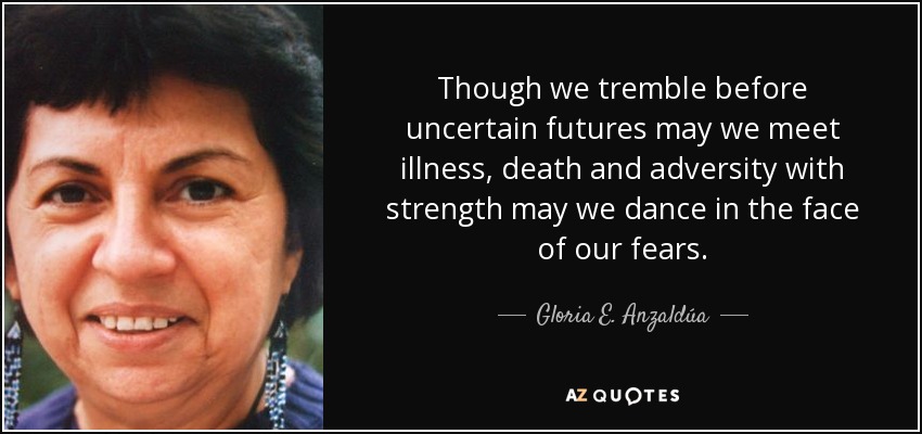 Though we tremble before uncertain futures may we meet illness, death and adversity with strength may we dance in the face of our fears. - Gloria E. Anzaldúa