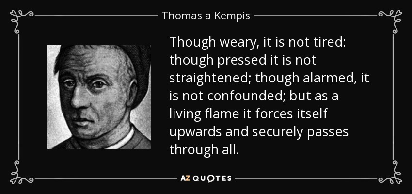 Though weary, it is not tired: though pressed it is not straightened; though alarmed, it is not confounded; but as a living flame it forces itself upwards and securely passes through all. - Thomas a Kempis