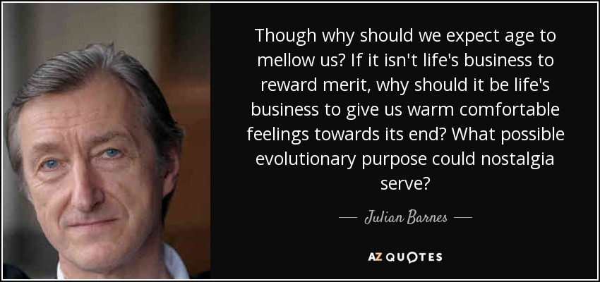 Though why should we expect age to mellow us? If it isn't life's business to reward merit, why should it be life's business to give us warm comfortable feelings towards its end? What possible evolutionary purpose could nostalgia serve? - Julian Barnes