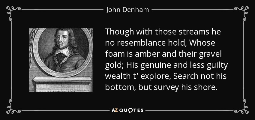 Though with those streams he no resemblance hold, Whose foam is amber and their gravel gold; His genuine and less guilty wealth t' explore, Search not his bottom, but survey his shore. - John Denham