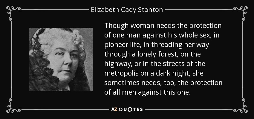 Though woman needs the protection of one man against his whole sex, in pioneer life, in threading her way through a lonely forest, on the highway, or in the streets of the metropolis on a dark night, she sometimes needs, too, the protection of all men against this one. - Elizabeth Cady Stanton