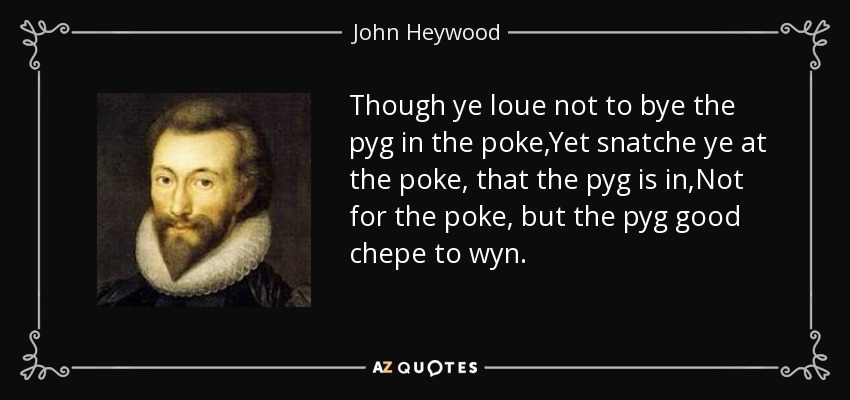 Though ye loue not to bye the pyg in the poke,Yet snatche ye at the poke, that the pyg is in,Not for the poke, but the pyg good chepe to wyn. - John Heywood