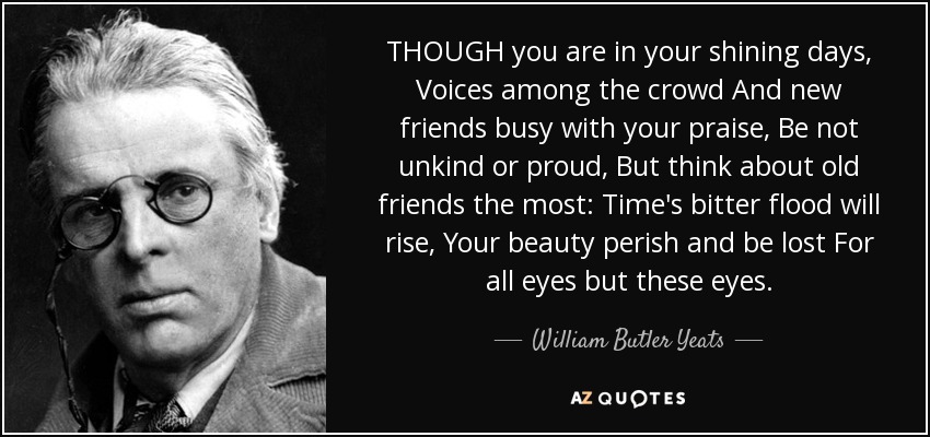 THOUGH you are in your shining days, Voices among the crowd And new friends busy with your praise, Be not unkind or proud, But think about old friends the most: Time's bitter flood will rise, Your beauty perish and be lost For all eyes but these eyes. - William Butler Yeats