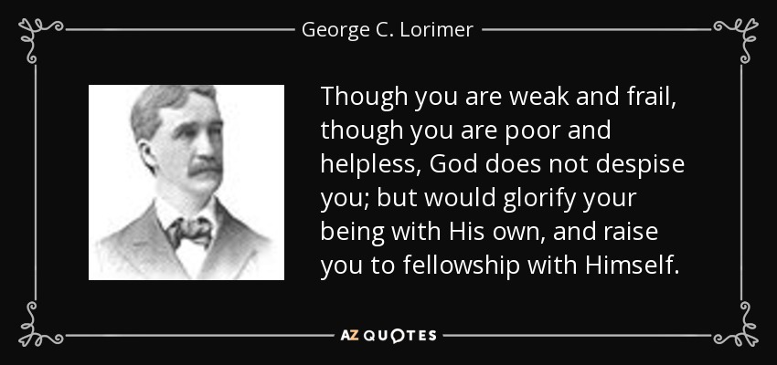 Though you are weak and frail, though you are poor and helpless, God does not despise you; but would glorify your being with His own, and raise you to fellowship with Himself. - George C. Lorimer