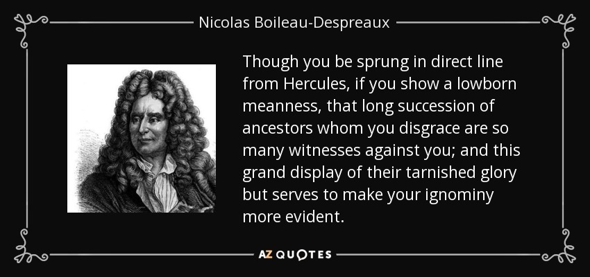 Though you be sprung in direct line from Hercules, if you show a lowborn meanness, that long succession of ancestors whom you disgrace are so many witnesses against you; and this grand display of their tarnished glory but serves to make your ignominy more evident. - Nicolas Boileau-Despreaux