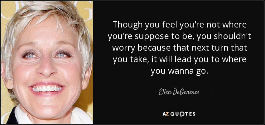 Though you feel you're not where you're suppose to be, you shouldn't worry because that next turn that you take, it will lead you to where you wanna go. - Ellen DeGeneres