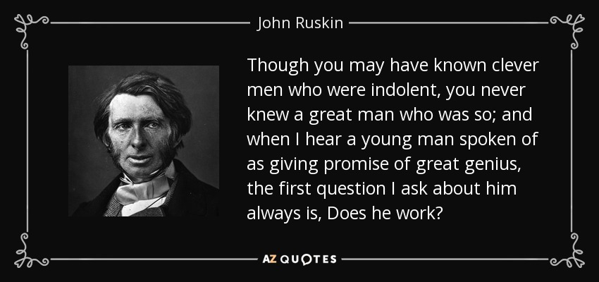 Though you may have known clever men who were indolent, you never knew a great man who was so; and when I hear a young man spoken of as giving promise of great genius, the first question I ask about him always is, Does he work? - John Ruskin