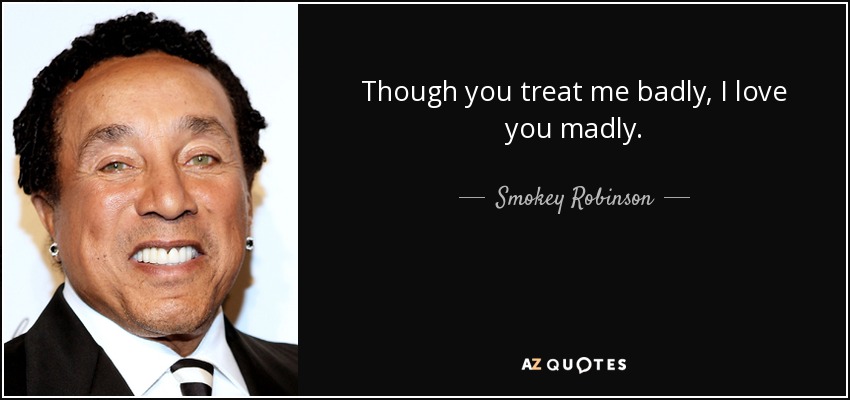 Though you treat me badly, I love you madly. - Smokey Robinson
