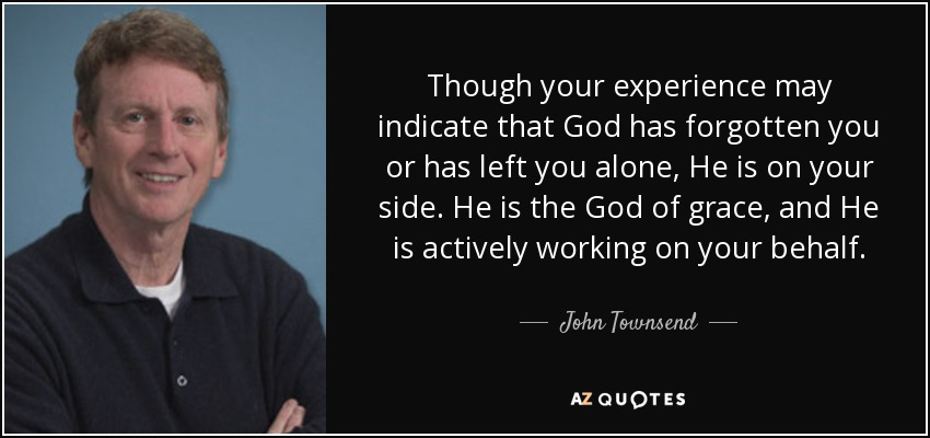 Though your experience may indicate that God has forgotten you or has left you alone, He is on your side. He is the God of grace, and He is actively working on your behalf. - John Townsend