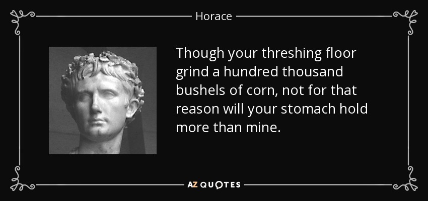 Though your threshing floor grind a hundred thousand bushels of corn, not for that reason will your stomach hold more than mine. - Horace