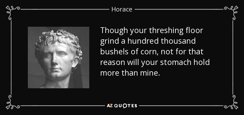 Though your threshing floor grind a hundred thousand bushels of corn, not for that reason will your stomach hold more than mine. - Horace
