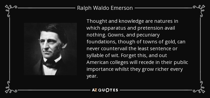 Thought and knowledge are natures in which apparatus and pretension avail nothing. Gowns, and pecuniary foundations, though of towns of gold, can never countervail the least sentence or syllable of wit. Forget this, and out American colleges will recede in their public importance whilst they grow richer every year. - Ralph Waldo Emerson
