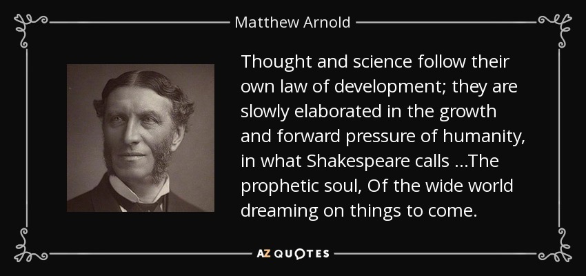 Thought and science follow their own law of development; they are slowly elaborated in the growth and forward pressure of humanity, in what Shakespeare calls ...The prophetic soul, Of the wide world dreaming on things to come. - Matthew Arnold