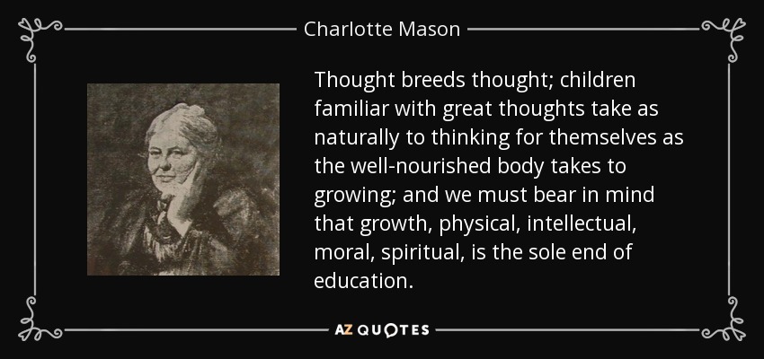 Thought breeds thought; children familiar with great thoughts take as naturally to thinking for themselves as the well-nourished body takes to growing; and we must bear in mind that growth, physical, intellectual, moral, spiritual, is the sole end of education. - Charlotte Mason
