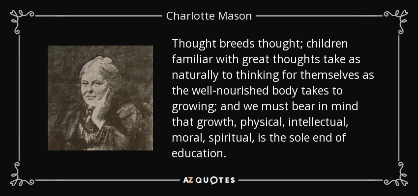 Thought breeds thought; children familiar with great thoughts take as naturally to thinking for themselves as the well-nourished body takes to growing; and we must bear in mind that growth, physical, intellectual, moral, spiritual, is the sole end of education. - Charlotte Mason