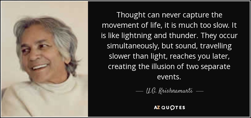 Thought can never capture the movement of life, it is much too slow. It is like lightning and thunder. They occur simultaneously, but sound, travelling slower than light, reaches you later, creating the illusion of two separate events. - U.G. Krishnamurti