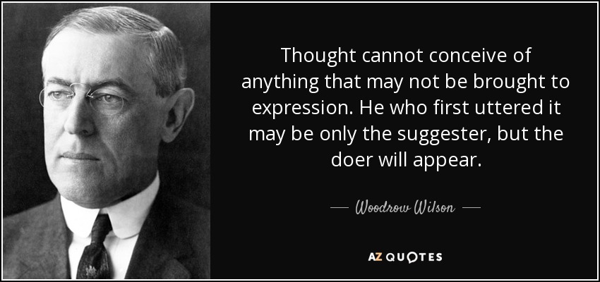 Thought cannot conceive of anything that may not be brought to expression. He who first uttered it may be only the suggester, but the doer will appear. - Woodrow Wilson