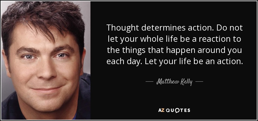 Thought determines action. Do not let your whole life be a reaction to the things that happen around you each day. Let your life be an action. - Matthew Kelly