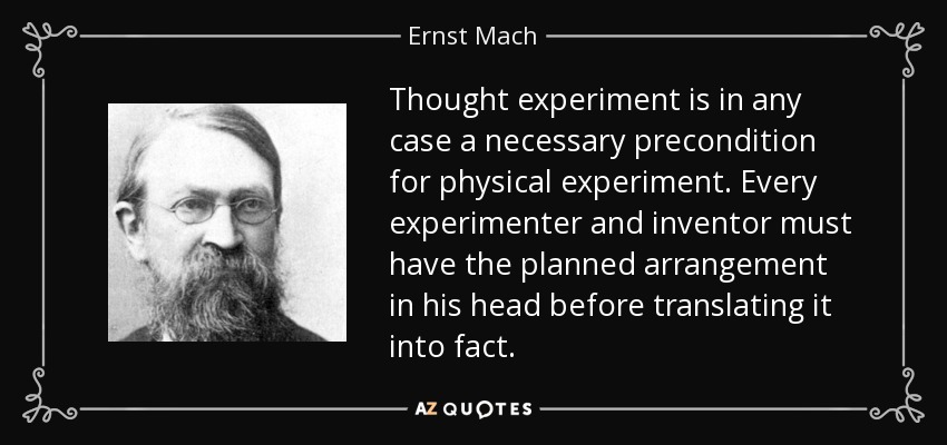 Thought experiment is in any case a necessary precondition for physical experiment. Every experimenter and inventor must have the planned arrangement in his head before translating it into fact. - Ernst Mach