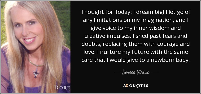 Thought for Today: I dream big! I let go of any limitations on my imagination, and I give voice to my inner wisdom and creative impulses. I shed past fears and doubts, replacing them with courage and love. I nurture my future with the same care that I would give to a newborn baby. - Doreen Virtue