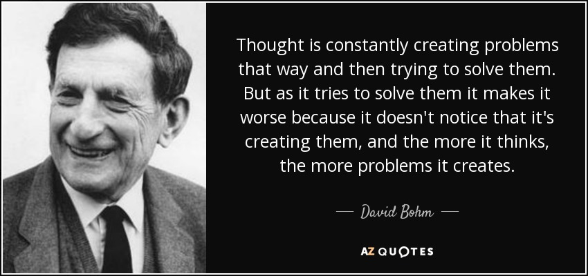 Thought is constantly creating problems that way and then trying to solve them. But as it tries to solve them it makes it worse because it doesn't notice that it's creating them, and the more it thinks, the more problems it creates. - David Bohm