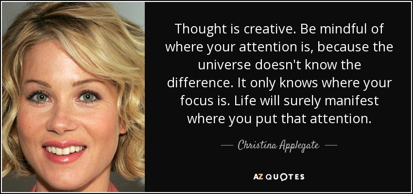 Thought is creative. Be mindful of where your attention is, because the universe doesn't know the difference. It only knows where your focus is. Life will surely manifest where you put that attention. - Christina Applegate
