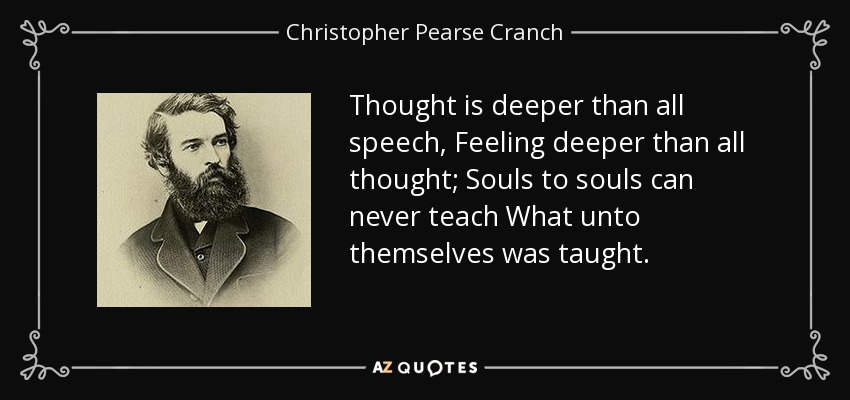 Thought is deeper than all speech, Feeling deeper than all thought; Souls to souls can never teach What unto themselves was taught. - Christopher Pearse Cranch