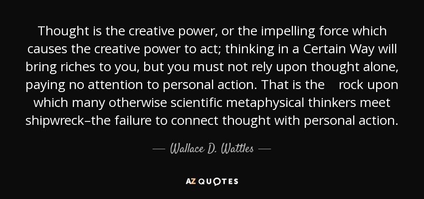 Thought Is The Creative Power, Or The Impelling Force Which Causes The Creative Power To Act; Thinking In A Certain Way Will Bring Riches To You, But You Must Not Rely Upon Thought Alone, Paying No Attention To Personal Action. That Is The Rock Upon Which Many Otherwise Scientific Metaphysical Thinkers Meet Shipwreck–The Failure To Connect Thought With Personal Action. - Wallace D. Wattles