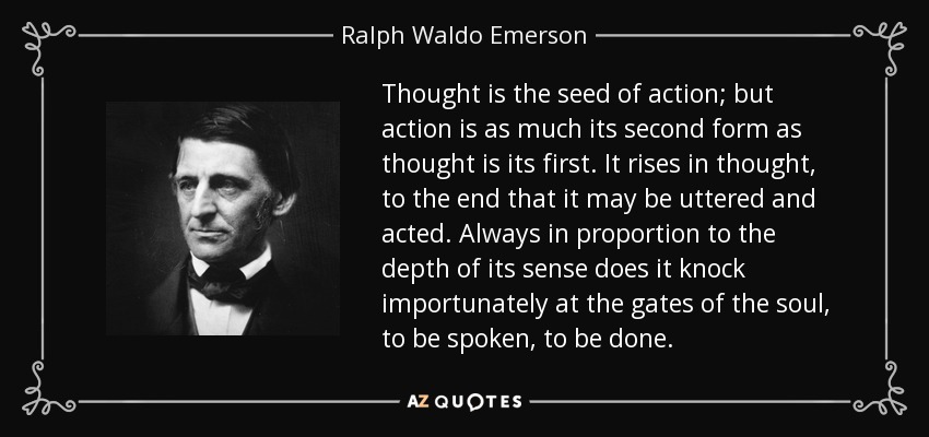 Thought is the seed of action; but action is as much its second form as thought is its first. It rises in thought, to the end that it may be uttered and acted. Always in proportion to the depth of its sense does it knock importunately at the gates of the soul, to be spoken, to be done. - Ralph Waldo Emerson