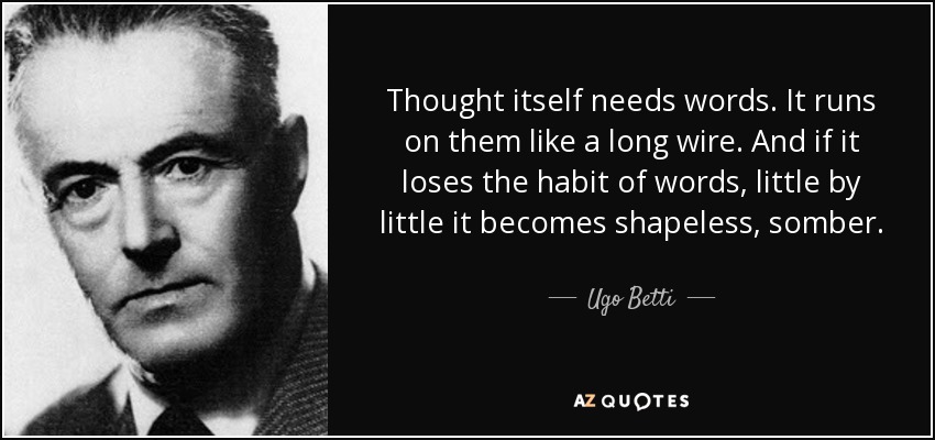 Thought itself needs words. It runs on them like a long wire. And if it loses the habit of words, little by little it becomes shapeless, somber. - Ugo Betti
