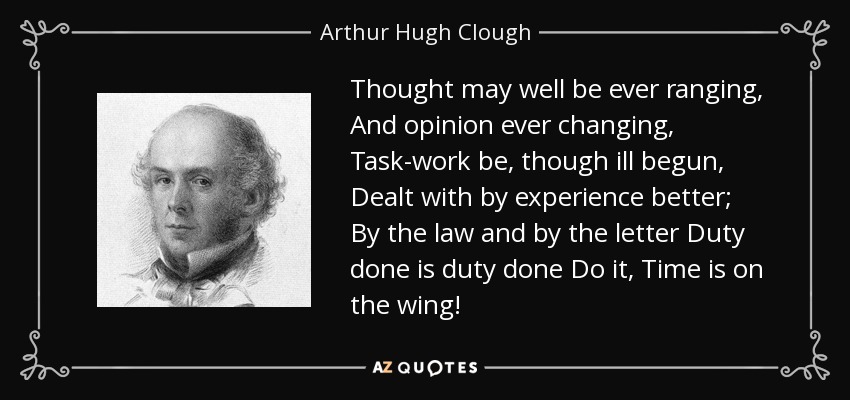 Thought may well be ever ranging, And opinion ever changing, Task-work be, though ill begun, Dealt with by experience better; By the law and by the letter Duty done is duty done Do it, Time is on the wing! - Arthur Hugh Clough
