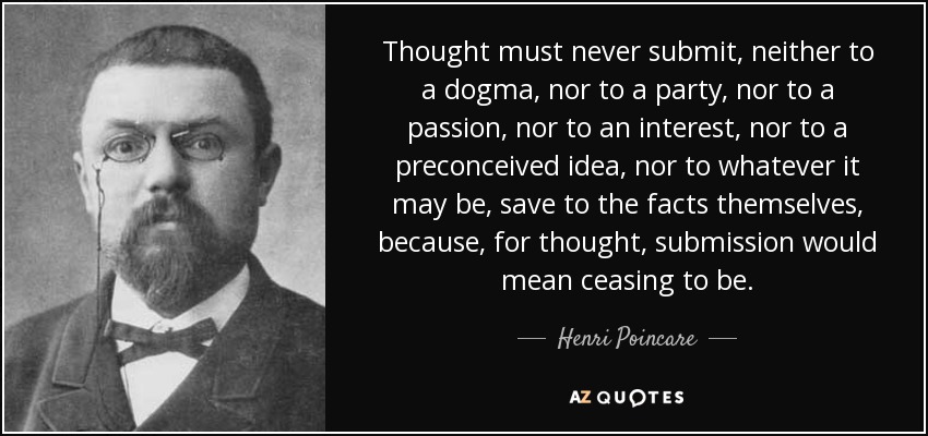 Thought must never submit, neither to a dogma, nor to a party, nor to a passion, nor to an interest, nor to a preconceived idea, nor to whatever it may be, save to the facts themselves, because, for thought, submission would mean ceasing to be. - Henri Poincare
