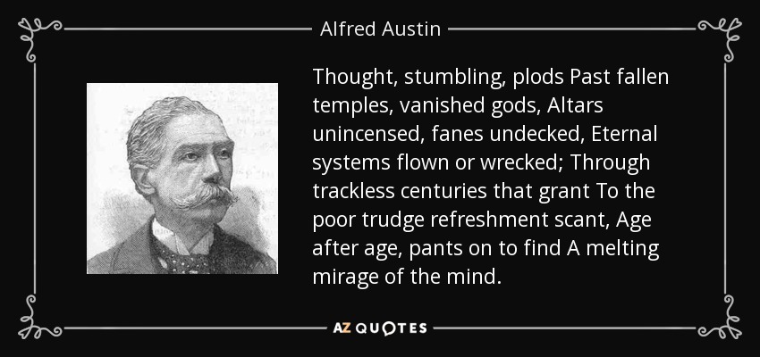 Thought, stumbling, plods Past fallen temples, vanished gods, Altars unincensed, fanes undecked, Eternal systems flown or wrecked; Through trackless centuries that grant To the poor trudge refreshment scant, Age after age, pants on to find A melting mirage of the mind. - Alfred Austin