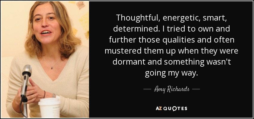 Thoughtful, energetic, smart, determined. I tried to own and further those qualities and often mustered them up when they were dormant and something wasn't going my way. - Amy Richards