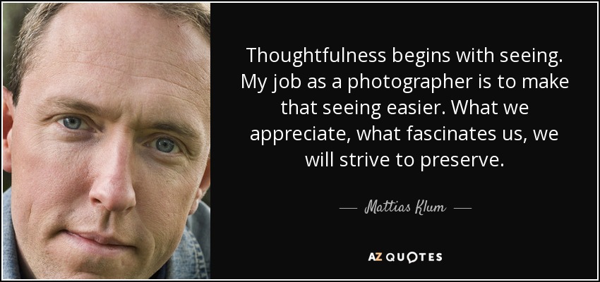 Thoughtfulness begins with seeing. My job as a photographer is to make that seeing easier. What we appreciate, what fascinates us, we will strive to preserve. - Mattias Klum