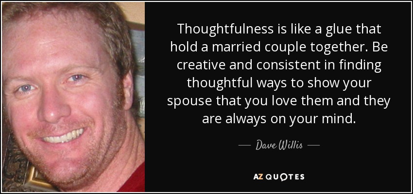 Thoughtfulness is like a glue that hold a married couple together. Be creative and consistent in finding thoughtful ways to show your spouse that you love them and they are always on your mind. - Dave Willis