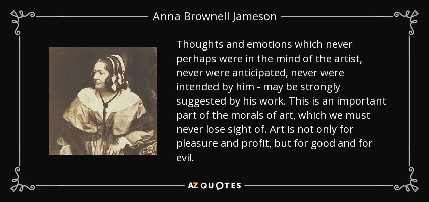 Thoughts and emotions which never perhaps were in the mind of the artist, never were anticipated, never were intended by him - may be strongly suggested by his work. This is an important part of the morals of art, which we must never lose sight of. Art is not only for pleasure and profit, but for good and for evil. - Anna Brownell Jameson