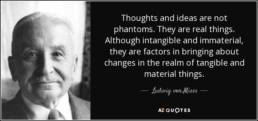Thoughts and ideas are not phantoms. They are real things. Although intangible and immaterial, they are factors in bringing about changes in the realm of tangible and material things. - Ludwig von Mises