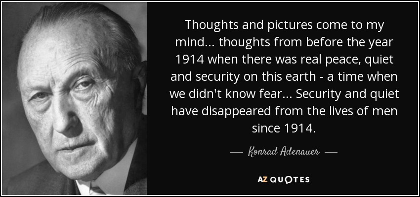 Thoughts and pictures come to my mind... thoughts from before the year 1914 when there was real peace, quiet and security on this earth - a time when we didn't know fear... Security and quiet have disappeared from the lives of men since 1914. - Konrad Adenauer