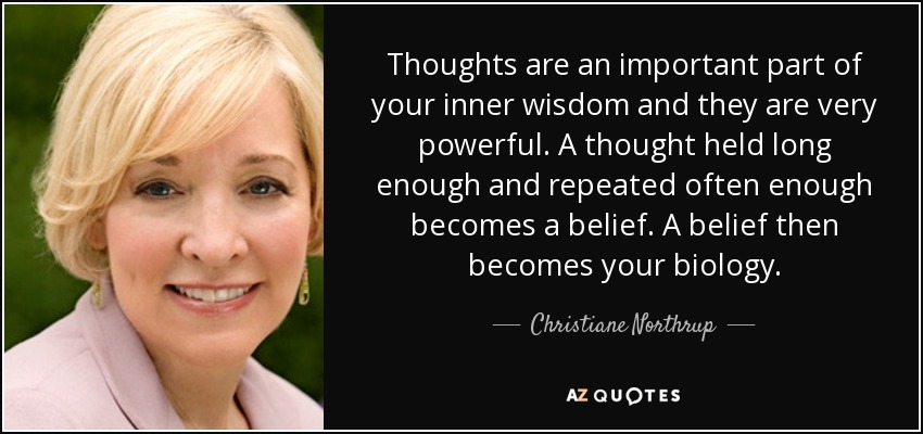 Thoughts are an important part of your inner wisdom and they are very powerful. A thought held long enough and repeated often enough becomes a belief. A belief then becomes your biology. - Christiane Northrup