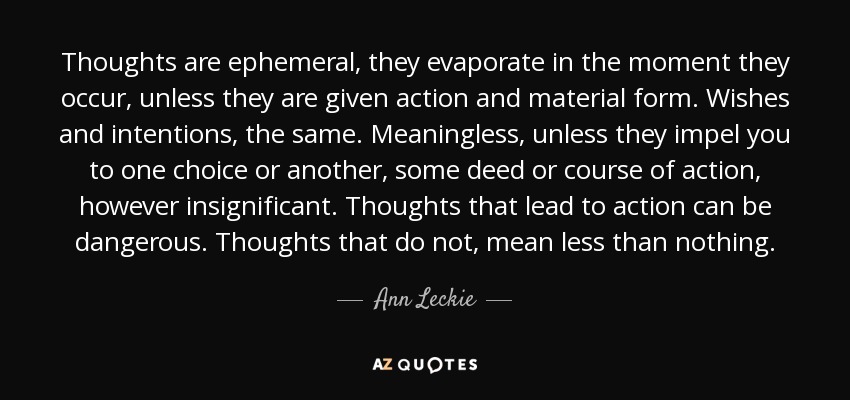 Thoughts are ephemeral, they evaporate in the moment they occur, unless they are given action and material form. Wishes and intentions, the same. Meaningless, unless they impel you to one choice or another, some deed or course of action, however insignificant. Thoughts that lead to action can be dangerous. Thoughts that do not, mean less than nothing. - Ann Leckie