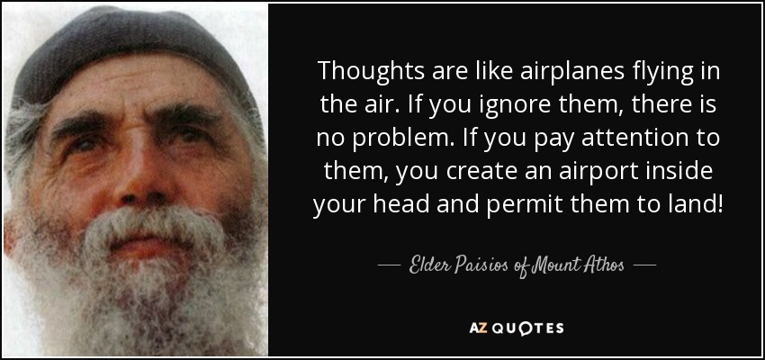 Thoughts are like airplanes flying in the air. If you ignore them, there is no problem. If you pay attention to them, you create an airport inside your head and permit them to land! - Elder Paisios of Mount Athos