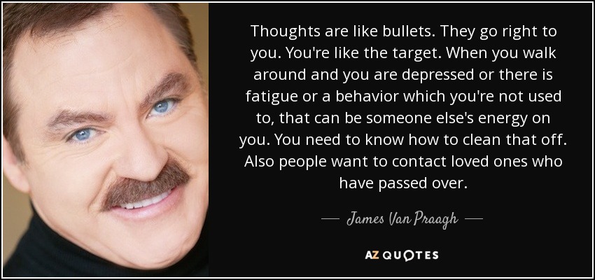 Thoughts are like bullets. They go right to you. You're like the target. When you walk around and you are depressed or there is fatigue or a behavior which you're not used to, that can be someone else's energy on you. You need to know how to clean that off. Also people want to contact loved ones who have passed over. - James Van Praagh