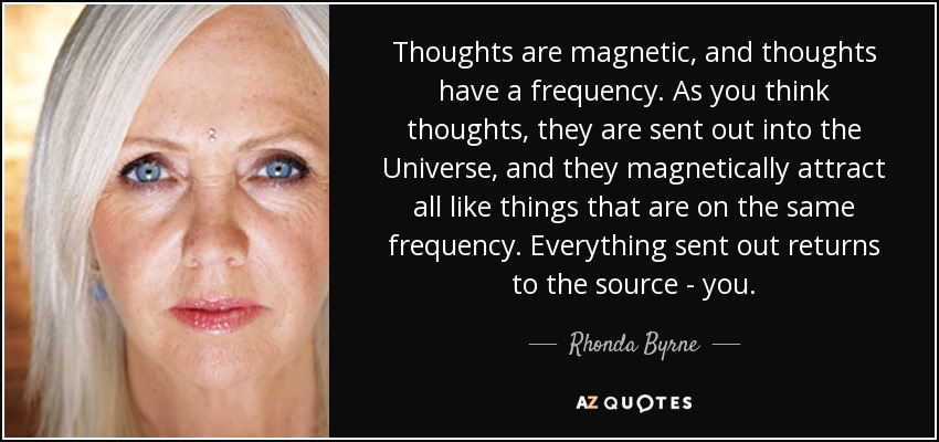Thoughts are magnetic, and thoughts have a frequency. As you think thoughts, they are sent out into the Universe, and they magnetically attract all like things that are on the same frequency. Everything sent out returns to the source - you. - Rhonda Byrne